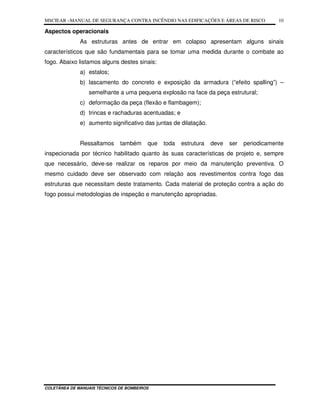 MSCIEAR –MANUAL DE SEGURANÇA CONTRA INCÊNDIO NAS EDIFICAÇÕES E ÁREAS DE RISCO
COLETÂNEA DE MANUAIS TÉCNICOS DE BOMBEIROS
10
Aspectos operacionais
As estruturas antes de entrar em colapso apresentam alguns sinais
característicos que são fundamentais para se tomar uma medida durante o combate ao
fogo. Abaixo listamos alguns destes sinais:
a) estalos;
b) lascamento do concreto e exposição da armadura (“efeito spalling”) –
semelhante a uma pequena explosão na face da peça estrutural;
c) deformação da peça (flexão e flambagem);
d) trincas e rachaduras acentuadas; e
e) aumento significativo das juntas de dilatação.
Ressaltamos também que toda estrutura deve ser periodicamente
inspecionada por técnico habilitado quanto às suas características de projeto e, sempre
que necessário, deve-se realizar os reparos por meio da manutenção preventiva. O
mesmo cuidado deve ser observado com relação aos revestimentos contra fogo das
estruturas que necessitam deste tratamento. Cada material de proteção contra a ação do
fogo possui metodologias de inspeção e manutenção apropriadas.
 