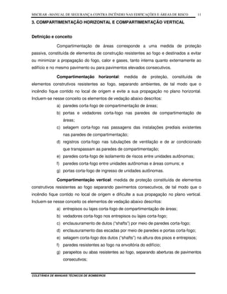 MSCIEAR –MANUAL DE SEGURANÇA CONTRA INCÊNDIO NAS EDIFICAÇÕES E ÁREAS DE RISCO
COLETÂNEA DE MANUAIS TÉCNICOS DE BOMBEIROS
11
3. COMPARTIMENTAÇÃO HORIZONTAL E COMPARTIMENTAÇÃO VERTICAL
Definição e conceito
Compartimentação de áreas corresponde a uma medida de proteção
passiva, constituída de elementos de construção resistentes ao fogo e destinados a evitar
ou minimizar a propagação do fogo, calor e gases, tanto interna quanto externamente ao
edifício e no mesmo pavimento ou para pavimentos elevados consecutivos.
Compartimentação horizontal: medida de proteção, constituída de
elementos construtivos resistentes ao fogo, separando ambientes, de tal modo que o
incêndio fique contido no local de origem e evite a sua propagação no plano horizontal.
Incluem-se nesse conceito os elementos de vedação abaixo descritos:
a) paredes corta-fogo de compartimentação de áreas;
b) portas e vedadores corta-fogo nas paredes de compartimentação de
áreas;
c) selagem corta-fogo nas passagens das instalações prediais existentes
nas paredes de compartimentação;
d) registros corta-fogo nas tubulações de ventilação e de ar condicionado
que transpassam as paredes de compartimentação;
e) paredes corta-fogo de isolamento de riscos entre unidades autônomas;
f) paredes corta-fogo entre unidades autônomas e áreas comuns; e
g) portas corta-fogo de ingresso de unidades autônomas.
Compartimentação vertical: medida de proteção constituída de elementos
construtivos resistentes ao fogo separando pavimentos consecutivos, de tal modo que o
incêndio fique contido no local de origem e dificulte a sua propagação no plano vertical.
Incluem-se nesse conceito os elementos de vedação abaixo descritos:
a) entrepisos ou lajes corta-fogo de compartimentação de áreas;
b) vedadores corta-fogo nos entrepisos ou lajes corta-fogo;
c) enclausuramento de dutos (“shafts”) por meio de paredes corta-fogo;
d) enclausuramento das escadas por meio de paredes e portas corta-fogo;
e) selagem corta-fogo dos dutos (“shafts”) na altura dos pisos e entrepisos;
f) paredes resistentes ao fogo na envoltória do edifício;
g) parapeitos ou abas resistentes ao fogo, separando aberturas de pavimentos
consecutivos;
 