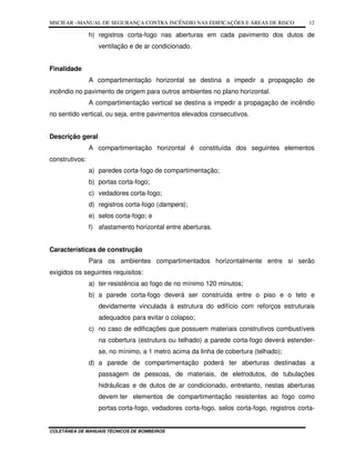 MSCIEAR –MANUAL DE SEGURANÇA CONTRA INCÊNDIO NAS EDIFICAÇÕES E ÁREAS DE RISCO
COLETÂNEA DE MANUAIS TÉCNICOS DE BOMBEIROS
12
h) registros corta-fogo nas aberturas em cada pavimento dos dutos de
ventilação e de ar condicionado.
Finalidade
A compartimentação horizontal se destina a impedir a propagação de
incêndio no pavimento de origem para outros ambientes no plano horizontal.
A compartimentação vertical se destina a impedir a propagação de incêndio
no sentido vertical, ou seja, entre pavimentos elevados consecutivos.
Descrição geral
A compartimentação horizontal é constituída dos seguintes elementos
construtivos:
a) paredes corta-fogo de compartimentação;
b) portas corta-fogo;
c) vedadores corta-fogo;
d) registros corta-fogo (dampers);
e) selos corta-fogo; e
f) afastamento horizontal entre aberturas.
Características de construção
Para os ambientes compartimentados horizontalmente entre si serão
exigidos os seguintes requisitos:
a) ter resistência ao fogo de no mínimo 120 minutos;
b) a parede corta-fogo deverá ser construída entre o piso e o teto e
devidamente vinculada à estrutura do edifício com reforços estruturais
adequados para evitar o colapso;
c) no caso de edificações que possuem materiais construtivos combustíveis
na cobertura (estrutura ou telhado) a parede corta-fogo deverá estender-
se, no mínimo, a 1 metro acima da linha de cobertura (telhado);
d) a parede de compartimentação poderá ter aberturas destinadas a
passagem de pessoas, de materiais, de eletrodutos, de tubulações
hidráulicas e de dutos de ar condicionado, entretanto, nestas aberturas
devem ter elementos de compartimentação resistentes ao fogo como
portas corta-fogo, vedadores corta-fogo, selos corta-fogo, registros corta-
 