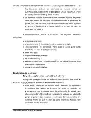 MSCIEAR –MANUAL DE SEGURANÇA CONTRA INCÊNDIO NAS EDIFICAÇÕES E ÁREAS DE RISCO
COLETÂNEA DE MANUAIS TÉCNICOS DE BOMBEIROS
13
fogo (dumpers), podendo ser acionados de maneira manual ou
automática através do sistema de detecção de fumaça e alarme, e devem
ter resistência mínima ao fogo de 90 minutos;
e) as aberturas situadas na mesma fachada em lados opostos da parede
corta-fogo devem ser afastadas horizontalmente entre si por trecho de
parede com dois metros de extensão devidamente consolidada à parede
corta-fogo e apresentando a mesma resistência ao fogo, ou seja, no
mínimo de 120 minutos.
A compartimentação vertical é constituída dos seguintes elementos
construtivos:
a) entrepisos corta-fogo;
b) enclausuramento de escadas por meio de parede corta-fogo;
c) enclausuramento de elevadores, monta-carga e poços para outras
finalidades por meio de porta pára-chama;
d) selos corta-fogo;
e) registros corta-fogo (dampers);
f) vedadores corta-fogo;
g) elementos construtivos corta-fogo/pára-chama de separação vertical entre
pavimentos consecutivos; e
h) selagem perimetral corta-fogo.
Características de construção:
Compartimentação vertical na envoltória do edifício
As seguintes condições devem ser atendidas pelas fachadas com intuito de
dificultar a propagação vertical do incêndio pelo exterior dos edifícios:
a) deve existir separação na fachada entre aberturas de pavimentos
consecutivos que podem se constituir de vigas ou parapeito ou
prolongamento dos entrepisos, além do alinhamento da fachada com
altura mínima de 1,20 m (distância verga-peitoril), podendo ser substituída
por prolongamento dos entrepisos e, neste caso, deve-se criar abas com
distância mínima de 0,90 m além do plano externo da fachada, com
resistência mínima de 2 horas;
 