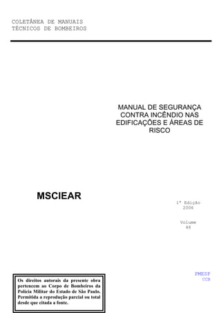 COLETÂNEA DE MANUAIS
TÉCNICOS DE BOMBEIROS
MSCIEAR
MANUAL DE SEGURANÇA
CONTRA INCÊNDIO NAS
EDIFICAÇÕES E ÁREAS DE
RISCO
1ª Edição
2006
Volume
48
PMESP
CCB
Os direitos autorais da presente obra
pertencem ao Corpo de Bombeiros da
Polícia Militar do Estado de São Paulo.
Permitida a reprodução parcial ou total
desde que citada a fonte.
 