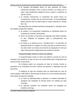 MSCIEAR –MANUAL DE SEGURANÇA CONTRA INCÊNDIO NAS EDIFICAÇÕES E ÁREAS DE RISCO
COLETÂNEA DE MANUAIS TÉCNICOS DE BOMBEIROS
14
b) as fachadas pré-moldadas devem ter seus elementos de fixação
devidamente protegidos contra a ação do incêndio e as frestas com as
vigas e lajes devidamente seladas de forma a garantir a resistência ao
fogo do conjunto;
c) os materiais transparentes ou translúcidos das janelas devem ser
incombustíveis, exceção feita aos vidros laminados. A incombustibilidade
desses materiais deve ser determinada em ensaio utilizando-se o método
ISO 1182.
Nas edificações com fachadas totalmente envidraçadas ou “fachadas-cortina”
são exigidas as seguintes condições:
a) os caixilhos e os componentes transparentes ou translúcidos devem ser
compostos por materiais incombustíveis;
b) devem ser previstos os elementos de separação atrás destas fachadas,
ou seja, instalação de parapeitos, vigas ou prolongamentos dos
entrepisos;
c) as frestas ou as aberturas entre a “fachada-cortina” e os elementos de
separação devem ser vedados com selos corta-fogo em todo perímetro e
tais selos devem ser fixados aos elementos de separação de modo que
sejam estruturalmente independentes dos caixilhos da fachada.
Compartimentação vertical no interior dos edifícios
A compartimentação vertical no interior dos edifícios é provida por meio de
entrepisos cuja resistência ao fogo não deve ser comprometida pelas transposições que
intercomunicam os pavimentos.
Os entrepisos podem ser compostos por lajes de concreto armado ou
protendido ou por composição de outros materiais que garantam a separação física dos
pavimentos.
A resistência ao fogo dos entrepisos deve ser determinada por meio de
ensaio segundo a NBR 5628 ou dimensionada de acordo com norma brasileira pertinente.
Deve atender às seguintes condições:
a) no interior da edificação,todas as aberturas no entrepiso destinadas às
passagens das instalações de serviços devem ser vedadas por selos
corta-fogo;
b) as aberturas existentes nos entrepisos devem ser protegidas por
vedadores corta-fogo;
 