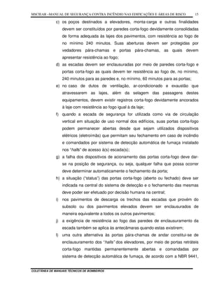 MSCIEAR –MANUAL DE SEGURANÇA CONTRA INCÊNDIO NAS EDIFICAÇÕES E ÁREAS DE RISCO
COLETÂNEA DE MANUAIS TÉCNICOS DE BOMBEIROS
15
c) os poços destinados a elevadores, monta-carga e outras finalidades
devem ser constituídos por paredes corta-fogo devidamente consolidadas
de forma adequada às lajes dos pavimentos, com resistência ao fogo de
no mínimo 240 minutos. Suas aberturas devem ser protegidas por
vedadores pára-chamas e portas pára-chamas, as quais devem
apresentar resistência ao fogo;
d) as escadas devem ser enclausuradas por meio de paredes corta-fogo e
portas corta-fogo as quais devem ter resistência ao fogo de, no mínimo,
240 minutos para as paredes e, no mínimo, 60 minutos para as portas;
e) no caso de dutos de ventilação, ar-condicionado e exaustão que
atravessarem as lajes, além da selagem das passagens destes
equipamentos, devem existir registros corta-fogo devidamente ancorados
à laje com resistência ao fogo igual à da laje;
f) quando a escada de segurança for utilizada como via de circulação
vertical em situação de uso normal dos edifícios, suas portas corta-fogo
podem permanecer abertas desde que sejam utilizados dispositivos
elétricos (eletroímãs) que permitam seu fechamento em caso de incêndio
e comandados por sistema de detecção automática de fumaça instalado
nos “halls” de acesso à(s) escada(s);
g) a falha dos dispositivos de acionamento das portas corta-fogo deve dar-
se na posição de segurança, ou seja, qualquer falha que possa ocorrer
deve determinar automaticamente o fechamento da porta;
h) a situação (“status”) das portas corta-fogo (aberto ou fechado) deve ser
indicada na central do sistema de detecção e o fechamento das mesmas
deve poder ser efetuado por decisão humana na central;
i) nos pavimentos de descarga os trechos das escadas que provém do
subsolo ou dos pavimentos elevados devem ser enclausurados de
maneira equivalente a todos os outros pavimentos;
j) a exigência de resistência ao fogo das paredes de enclausuramento da
escada também se aplica às antecâmaras quando estas existirem;
l) uma outra alternativa às portas pára-chamas de andar constitui-se de
enclausuramento dos “halls” dos elevadores, por meio de portas retráteis
corta-fogo mantidas permanentemente abertas e comandadas por
sistema de detecção automática de fumaça, de acordo com a NBR 9441,
 