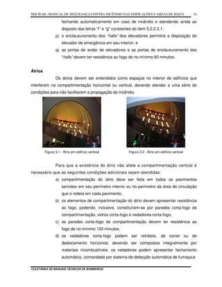 MSCIEAR –MANUAL DE SEGURANÇA CONTRA INCÊNDIO NAS EDIFICAÇÕES E ÁREAS DE RISCO
COLETÂNEA DE MANUAIS TÉCNICOS DE BOMBEIROS
16
fechando automaticamente em caso de incêndio e atendendo ainda ao
disposto das letras “f” e “g” constantes do item 5.2.2.3.1;
p) o enclausuramento dos “halls” dos elevadores permitirá a disposição do
elevador de emergência em seu interior; e
q) as portas de andar de elevadores e as portas de enclausuramento dos
“halls” devem ter resistência ao fogo de no mínimo 60 minutos.
Átrios
Os átrios devem ser entendidos como espaços no interior de edifícios que
interferem na compartimentação horizontal ou vertical, devendo atender a uma série de
condições para não facilitarem a propagação do incêndio.
Figura 3.1 - Átrio em edifício vertical Figura 3.2 - Átrio em edifício vertical
Para que a existência do átrio não afete a compartimentação vertical é
necessário que as seguintes condições adicionais sejam atendidas:
a) compartimentação do átrio deve ser feita em todos os pavimentos
servidos em seu perímetro interno ou no perímetro da área de circulação
que o rodeia em cada pavimento;
b) os elementos de compartimentação do átrio devem apresentar resistência
ao fogo, podendo, inclusive, constituírem-se por paredes corta-fogo de
compartimentação, vidros corta-fogo e vedadores corta-fogo;
c) as paredes corta-fogo de compartimentação devem ter resistência ao
fogo de no mínimo 120 minutos;
d) os vedadores corta-fogo podem ser retráteis, de correr ou de
deslocamento horizontal, devendo ser compostos integralmente por
materiais incombustíveis; os vedadores podem apresentar fechamento
automático, comandado por sistema de detecção automática de fumaça;e
 