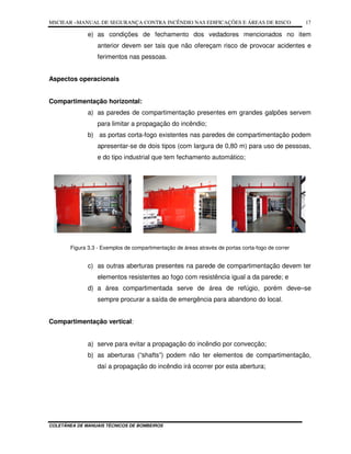 MSCIEAR –MANUAL DE SEGURANÇA CONTRA INCÊNDIO NAS EDIFICAÇÕES E ÁREAS DE RISCO
COLETÂNEA DE MANUAIS TÉCNICOS DE BOMBEIROS
17
e) as condições de fechamento dos vedadores mencionados no item
anterior devem ser tais que não ofereçam risco de provocar acidentes e
ferimentos nas pessoas.
Aspectos operacionais
Compartimentação horizontal:
a) as paredes de compartimentação presentes em grandes galpões servem
para limitar a propagação do incêndio;
b) as portas corta-fogo existentes nas paredes de compartimentação podem
apresentar-se de dois tipos (com largura de 0,80 m) para uso de pessoas,
e do tipo industrial que tem fechamento automático;
Figura 3.3 - Exemplos de compartimentação de áreas através de portas corta-fogo de correr
c) as outras aberturas presentes na parede de compartimentação devem ter
elementos resistentes ao fogo com resistência igual a da parede; e
d) a área compartimentada serve de área de refúgio, porém deve–se
sempre procurar a saída de emergência para abandono do local.
Compartimentação vertical:
a) serve para evitar a propagação do incêndio por convecção;
b) as aberturas (“shafts”) podem não ter elementos de compartimentação,
daí a propagação do incêndio irá ocorrer por esta abertura;
 
