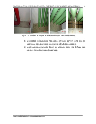 MSCIEAR –MANUAL DE SEGURANÇA CONTRA INCÊNDIO NAS EDIFICAÇÕES E ÁREAS DE RISCO
COLETÂNEA DE MANUAIS TÉCNICOS DE BOMBEIROS
18
Figura 3.4 - Exemplos de selagem de shafts de instalações hidráulicas e elétricas
c) as escadas enclausuradas nos prédios elevados servem como área de
progressão para o combate a incêndio e retirada de pessoas; e
d) os elevadores comuns não devem ser utilizados como rota de fuga, pois
não tem elementos resistentes ao fogo.
 
