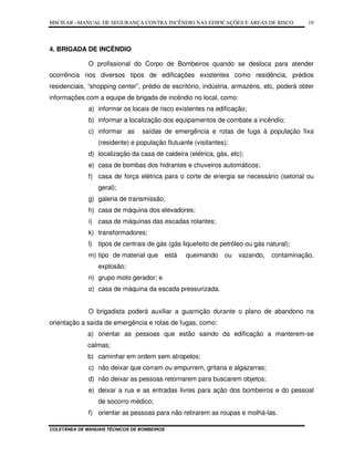 MSCIEAR –MANUAL DE SEGURANÇA CONTRA INCÊNDIO NAS EDIFICAÇÕES E ÁREAS DE RISCO
COLETÂNEA DE MANUAIS TÉCNICOS DE BOMBEIROS
19
4. BRIGADA DE INCÊNDIO
O profissional do Corpo de Bombeiros quando se desloca para atender
ocorrência nos diversos tipos de edificações existentes como residência, prédios
residenciais, “shopping center”, prédio de escritório, indústria, armazéns, etc, poderá obter
informações com a equipe de brigada de incêndio no local, como:
a) informar os locais de risco existentes na edificação;
b) informar a localização dos equipamentos de combate a incêndio;
c) informar as saídas de emergência e rotas de fuga à população fixa
(residente) e população flutuante (visitantes);
d) localização da casa de caldeira (elétrica, gás, etc);
e) casa de bombas dos hidrantes e chuveiros automáticos;
f) casa de força elétrica para o corte de energia se necessário (setorial ou
geral);
g) galeria de transmissão;
h) casa de máquina dos elevadores;
i) casa de máquinas das escadas rolantes;
k) transformadores;
l) tipos de centrais de gás (gás liquefeito de petróleo ou gás natural);
m) tipo de material que está queimando ou vazando, contaminação,
explosão;
n) grupo moto gerador; e
o) casa de máquina da escada pressurizada.
O brigadista poderá auxiliar a guarnição durante o plano de abandono na
orientação a saída de emergência e rotas de fugas, como:
a) orientar as pessoas que estão saindo da edificação a manterem-se
calmas;
b) caminhar em ordem sem atropelos;
c) não deixar que corram ou empurrem, gritaria e algazarras;
d) não deixar as pessoas retornarem para buscarem objetos;
e) deixar a rua e as entradas livres para ação dos bombeiros e do pessoal
de socorro médico;
f) orientar as pessoas para não retirarem as roupas e molhá-las.
 