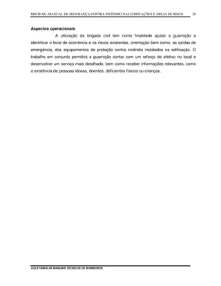 MSCIEAR –MANUAL DE SEGURANÇA CONTRA INCÊNDIO NAS EDIFICAÇÕES E ÁREAS DE RISCO
COLETÂNEA DE MANUAIS TÉCNICOS DE BOMBEIROS
20
Aspectos operacionais
A utilização da brigada civil tem como finalidade ajudar a guarnição a
identificar o local de ocorrência e os riscos existentes, orientação bem como, as saídas de
emergência, dos equipamentos de proteção contra incêndio instalados na edificação. O
trabalho em conjunto permitirá a guarnição contar com um reforço de efetivo no local e
desenvolver um serviço mais detalhado, bem como receber informações relevantes, como
a existência de pessoas idosas, doentes, deficientes físicos ou crianças.
 