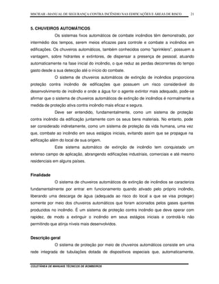 MSCIEAR –MANUAL DE SEGURANÇA CONTRA INCÊNDIO NAS EDIFICAÇÕES E ÁREAS DE RISCO
COLETÂNEA DE MANUAIS TÉCNICOS DE BOMBEIROS
21
5. CHUVEIROS AUTOMÁTICOS
Os sistemas fixos automáticos de combate incêndios têm demonstrado, por
intermédio dos tempos, serem meios eficazes para controle e combate a incêndios em
edificações. Os chuveiros automáticos, também conhecidos como "sprinklers", possuem a
vantagem, sobre hidrantes e extintores, de dispensar a presença de pessoal, atuando
automaticamente na fase inicial do incêndio, o que reduz as perdas decorrentes do tempo
gasto desde a sua detecção até o início do combate.
O sistema de chuveiros automáticos de extinção de incêndios proporciona
proteção contra incêndio de edificações que possuem um risco considerável do
desenvolvimento de incêndio e onde a água for o agente extintor mais adequado, pode-se
afirmar que o sistema de chuveiros automáticos de extinção de incêndios é normalmente a
medida de proteção ativa contra incêndio mais eficaz e segura.
Deve ser entendido, fundamentalmente, como um sistema de proteção
contra incêndio da edificação juntamente com os seus bens materiais. No entanto, pode
ser considerado indiretamente, como um sistema de proteção da vida humana, uma vez
que, combate ao incêndio em seus estágios iniciais, evitando assim que se propague na
edificação além do local de sua origem.
Este sistema automático de extinção de incêndio tem conquistado um
extenso campo de aplicação, abrangendo edificações industriais, comerciais e até mesmo
residenciais em alguns países.
Finalidade
O sistema de chuveiros automáticos de extinção de incêndios se caracteriza
fundamentalmente por entrar em funcionamento quando ativado pelo próprio incêndio,
liberando uma descarga de água (adequada ao risco do local a que se visa proteger)
somente por meio dos chuveiros automáticos que foram acionados pelos gases quentes
produzidos no incêndio. É um sistema de proteção contra incêndio que deve operar com
rapidez, de modo a extinguir o incêndio em seus estágios iniciais e controlá-lo não
permitindo que atinja níveis mais desenvolvidos.
Descrição geral
O sistema de proteção por meio de chuveiros automáticos consiste em uma
rede integrada de tubulações dotada de dispositivos especiais que, automaticamente,
 