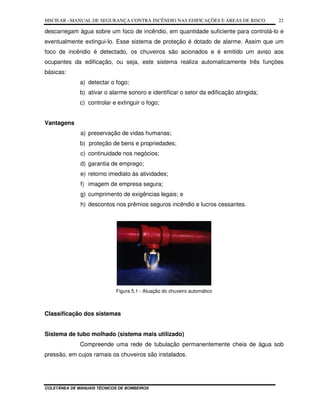 MSCIEAR –MANUAL DE SEGURANÇA CONTRA INCÊNDIO NAS EDIFICAÇÕES E ÁREAS DE RISCO
COLETÂNEA DE MANUAIS TÉCNICOS DE BOMBEIROS
22
descarregam água sobre um foco de incêndio, em quantidade suficiente para controlá-lo e
eventualmente extingui-lo. Esse sistema de proteção é dotado de alarme. Assim que um
foco de incêndio é detectado, os chuveiros são acionados e é emitido um aviso aos
ocupantes da edificação, ou seja, este sistema realiza automaticamente três funções
básicas:
a) detectar o fogo;
b) ativar o alarme sonoro e identificar o setor da edificação atingida;
c) controlar e extinguir o fogo;
Vantagens
a) preservação de vidas humanas;
b) proteção de bens e propriedades;
c) continuidade nos negócios;
d) garantia de emprego;
e) retorno imediato às atividades;
f) imagem de empresa segura;
g) cumprimento de exigências legais; e
h) descontos nos prêmios seguros incêndio e lucros cessantes.
Figura 5.1 - Atuação do chuveiro automático
Classificação dos sistemas
Sistema de tubo molhado (sistema mais utilizado)
Compreende uma rede de tubulação permanentemente cheia de água sob
pressão, em cujos ramais os chuveiros são instalados.
 