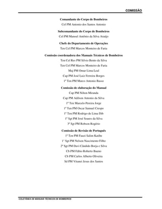 COMISSÃO
COLETÂNEA DE MANUAIS TÉCNICOS DE BOMBEIROS
Comandante do Corpo de Bombeiros
Cel PM Antonio dos Santos Antonio
Subcomandante do Corpo de Bombeiros
Cel PM Manoel Antônio da Silva Araújo
Chefe do Departamento de Operações
Ten Cel PM Marcos Monteiro de Faria
Comissão coordenadora dos Manuais Técnicos de Bombeiros
Ten Cel Res PM Silvio Bento da Silva
Ten Cel PM Marcos Monteiro de Faria
Maj PM Omar Lima Leal
Cap PM José Luiz Ferreira Borges
1º Ten PM Marco Antonio Basso
Comissão de elaboração do Manual
Cap PM Nilton Miranda
Cap PM Adilson Antonio da Silva
1º Ten Marcelo Pereira Jorge
1º Ten PM Oscar Samuel Crespo
1º Ten PM Rodrigo de Lima Dib
1º Sgt PM José Soares da Silva
3º Sgt PM Robson Rogério
Comissão de Revisão de Português
1º Ten PM Fauzi Salim Katibe
1° Sgt PM Nelson Nascimento Filho
2º Sgt PM Davi Cândido Borja e Silva
Cb PM Fábio Roberto Bueno
Cb PM Carlos Alberto Oliveira
Sd PM Vitanei Jesus dos Santos
 