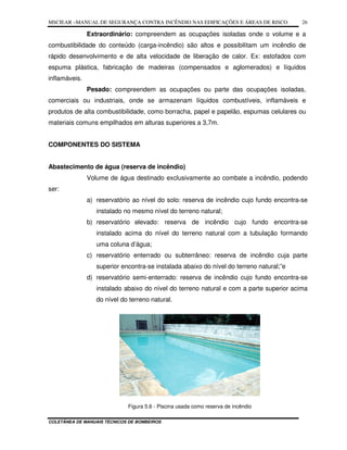 MSCIEAR –MANUAL DE SEGURANÇA CONTRA INCÊNDIO NAS EDIFICAÇÕES E ÁREAS DE RISCO
COLETÂNEA DE MANUAIS TÉCNICOS DE BOMBEIROS
26
Extraordinário: compreendem as ocupações isoladas onde o volume e a
combustibilidade do conteúdo (carga-incêndio) são altos e possibilitam um incêndio de
rápido desenvolvimento e de alta velocidade de liberação de calor. Ex: estofados com
espuma plástica, fabricação de madeiras (compensados e aglomerados) e líquidos
inflamáveis.
Pesado: compreendem as ocupações ou parte das ocupações isoladas,
comerciais ou industriais, onde se armazenam líquidos combustíveis, inflamáveis e
produtos de alta combustibilidade, como borracha, papel e papelão, espumas celulares ou
materiais comuns empilhados em alturas superiores a 3,7m.
COMPONENTES DO SISTEMA
Abastecimento de água (reserva de incêndio)
Volume de água destinado exclusivamente ao combate a incêndio, podendo
ser:
a) reservatório ao nível do solo: reserva de incêndio cujo fundo encontra-se
instalado no mesmo nível do terreno natural;
b) reservatório elevado: reserva de incêndio cujo fundo encontra-se
instalado acima do nível do terreno natural com a tubulação formando
uma coluna d’água;
c) reservatório enterrado ou subterrâneo: reserva de incêndio cuja parte
superior encontra-se instalada abaixo do nível do terreno natural;”e
d) reservatório semi-enterrado: reserva de incêndio cujo fundo encontra-se
instalado abaixo do nível do terreno natural e com a parte superior acima
do nível do terreno natural.
Figura 5.6 - Piscina usada como reserva de incêndio
 