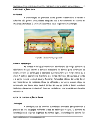MSCIEAR –MANUAL DE SEGURANÇA CONTRA INCÊNDIO NAS EDIFICAÇÕES E ÁREAS DE RISCO
COLETÂNEA DE MANUAIS TÉCNICOS DE BOMBEIROS
27
PRESSURIZAÇÃO – tipos
Gravidade
A pressurização por gravidade ocorre quando o reservatório é elevado o
suficiente para permitir uma pressão adequada para o funcionamento do sistema de
chuveiros automáticos. É a forma mais confiável e que exige menos manutenção.
Figura 5.7 - Abastecimento por gravidade
Bombas de recalque
As bombas de recalque devem dispor de uma fonte de energia confiável e o
reservatório de água atender a demanda necessária. As bombas para alimentação do
sistema devem ser centrífugas e acionadas automaticamente por motor elétrico ou a
diesel. A partir do acionamento do sistema e no tempo máximo de 30 segundos, a bomba
e o alarme (sonoro ou visual) deverão funcionar. As ligações elétricas da bomba devem
ser independentes da instalação elétrica da edificação e, se houver gerador elétrico de
emergência, este deverá estar ligado à bomba. No caso de bomba a diesel, o conjunto
(inclusive o tanque de combustível) deve ser instalado em local protegido por chuveiros
automáticos.
REDE DE DISTRIBUIÇÃO DE ÁGUA
Tubulação
A tubulação para os chuveiros automáticos ramifica-se para possibilitar a
proteção de toda ocupação, formando a rede de distribuição de água. O diâmetro da
canalização deve seguir as exigências das normas legais. A canalização do sistema não
 