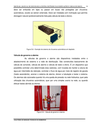 MSCIEAR –MANUAL DE SEGURANÇA CONTRA INCÊNDIO NAS EDIFICAÇÕES E ÁREAS DE RISCO
COLETÂNEA DE MANUAIS TÉCNICOS DE BOMBEIROS
28
deve ser embutida em lajes ou passar em locais não protegidos por chuveiros
automáticos, exceto se estiver enterrada. Deve ser instalada com inclinação que permita
drenagem natural (preferencialmente feita pela válvula de teste e dreno).
Figura 5.8 - Exemplo de sistema de chuveiros automáticos em depósito
Válvula de governo e alarme
As válvulas de governo e alarme são dispositivos instalados entre o
abastecimento do sistema e a rede de distribuição. São constituídos basicamente de
válvula de comando, válvula de alarme e válvula de teste e dreno. É um dispositivo que
possibilita controlar uma determinada área (setores), com funções de manter a coluna de
água por intermédio da retenção, controlar o fluxo de água por meio de registro de gaveta
(haste ascendente), acionar o sistema de alarme, drenar a tubulação e testar o sistema.
Os alarmes são acionados quando há uma queda de pressão na rede hidráulica, quer pela
utilização dos chuveiros automáticos, quer por uma simples avaria na rede, ou quando
efetuar testes abrindo os drenos.
Figura 5.9 – Válvula de governo e alarme
 