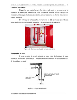 MSCIEAR –MANUAL DE SEGURANÇA CONTRA INCÊNDIO NAS EDIFICAÇÕES E ÁREAS DE RISCO
COLETÂNEA DE MANUAIS TÉCNICOS DE BOMBEIROS
29
Comando Secundário
Dispositivo que possibilita controlar determinada parte ou um pavimento da
instalação de edificações verticalizadas, com funções de controlar o fluxo de água por
meio do registro de gaveta (haste ascendente), acionar o sistema de alarme, drenar a rede
e testar o sistema.
Em edificações verticalizadas, normalmente os CS (comandos secundários)
estão localizados no “hall” de cada pavimento e protegem a área do pavimento.
Figura 5.10 - Exemplos de válvula de comando secundário
Dreno de fim de linha
É uma conexão de ensaio situada na parte mais desfavorável de cada
instalação, levando em consideração a posição da válvula de alarme ou a chave detectora
de fluxo d'água principal.
Figura 5.11 – dreno de fim de linha
Bocal com orifício, não corrosivo, de
diâmetro nominal igual ao do chuveiro
utilizado na instalação
Válvula globo a 2,10 m
acima do piso
 