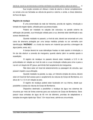 MSCIEAR –MANUAL DE SEGURANÇA CONTRA INCÊNDIO NAS EDIFICAÇÕES E ÁREAS DE RISCO
COLETÂNEA DE MANUAIS TÉCNICOS DE BOMBEIROS
30
Sua função consiste em efetuar o teste de alarme e drenar completamente
os ramais uma vez fechadas as válvula de governo e alarme, e ainda, a chave detectora
de fluxo de água.
Registro de recalque
É uma extremidade da rede de hidrantes, provida de registro, introdução e
tampão de engate rápido, utilizado para sua pressurização.
Poderá ser instalado na calçada (de coluna)ou na parede externa da
edificação (de parede), sua introdução voltada para a rua, devendo estar identificado e seu
acesso desobstruído.
Quando instalado no passeio, a nível do solo, deverá ser encerrado em uma
caixa de alvenaria protegida por uma tampa metálica pintada na cor vermelha com
identificação “INCÊNDIO”, e o fundo da mesma em material que permita a drenagem de
água (pedra, areia, etc.).
A tampa deverá ter suas dobradiças fixadas no lado oposto à introdução, a
fim de não obstruir a conexão de mangueira, quando aberta (abrir no sentido oposto à
expedição).
O registro de recalque no passeio deverá estar instalado a 0,15 m de
profundidade em relação ao nível do solo e a sua introdução voltada para cima e para a
rua em um ângulo de 45º graus, permitindo fácil acoplamento de mangueiras.
Não deve estar em local de estacionamento ou passagem de veículos, que
possam impedir a sua utilização.
Quando instalado na parede, ou seja, um hidrante simples de coluna, deverá
estar em local de fácil acesso para o acoplamento às viaturas do Corpo de Bombeiros, e à
altura de 1 e 1,5 m em relação ao piso.
O registro de recalque poderá estar localizado em rua interna, desde que
possibilite o acesso às viaturas do Corpo de Bombeiros.
Dispositivo destinado a possibilitar o recalque da água nos sistemas de
chuveiros por meio de fontes externas para uso exclusivo do Corpo de Bombeiros. Deve
possuir duas entradas de água de 65 mm de diâmetro, providas de adaptadores e
tampões de engate rápido tipo “Storz”. Em riscos leves, admite-se uma entrada.
 