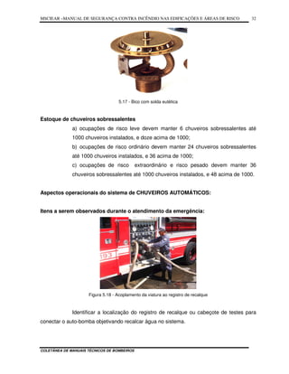 MSCIEAR –MANUAL DE SEGURANÇA CONTRA INCÊNDIO NAS EDIFICAÇÕES E ÁREAS DE RISCO
COLETÂNEA DE MANUAIS TÉCNICOS DE BOMBEIROS
32
5.17 - Bico com solda eutética
Estoque de chuveiros sobressalentes
a) ocupações de risco leve devem manter 6 chuveiros sobressalentes até
1000 chuveiros instalados, e doze acima de 1000;
b) ocupações de risco ordinário devem manter 24 chuveiros sobressalentes
até 1000 chuveiros instalados, e 36 acima de 1000;
c) ocupações de risco extraordinário e risco pesado devem manter 36
chuveiros sobressalentes até 1000 chuveiros instalados, e 48 acima de 1000.
Aspectos operacionais do sistema de CHUVEIROS AUTOMÁTICOS:
Itens a serem observados durante o atendimento da emergência:
Figura 5.18 - Acoplamento da viatura ao registro de recalque
Identificar a localização do registro de recalque ou cabeçote de testes para
conectar o auto-bomba objetivando recalcar água no sistema.
 