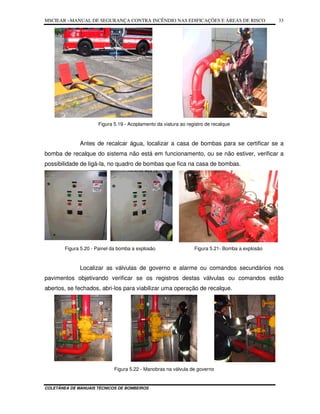 MSCIEAR –MANUAL DE SEGURANÇA CONTRA INCÊNDIO NAS EDIFICAÇÕES E ÁREAS DE RISCO
COLETÂNEA DE MANUAIS TÉCNICOS DE BOMBEIROS
33
Figura 5.19 - Acoplamento da viatura ao registro de recalque
Antes de recalcar água, localizar a casa de bombas para se certificar se a
bomba de recalque do sistema não está em funcionamento, ou se não estiver, verificar a
possibilidade de ligá-la, no quadro de bombas que fica na casa de bombas.
Figura 5.20 - Painel da bomba a explosão Figura 5.21- Bomba a explosão
Localizar as válvulas de governo e alarme ou comandos secundários nos
pavimentos objetivando verificar se os registros destas válvulas ou comandos estão
abertos, se fechados, abri-los para viabilizar uma operação de recalque.
Figura 5.22 - Manobras na válvula de governo
 