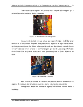 MSCIEAR –MANUAL DE SEGURANÇA CONTRA INCÊNDIO NAS EDIFICAÇÕES E ÁREAS DE RISCO
COLETÂNEA DE MANUAIS TÉCNICOS DE BOMBEIROS
34
Certificar-se que os registros dos testes e dreno estejam fechados para que a
água recalcada não se perda nestas tubulações.
Figura 5.23 - Manobras na válvula de governo
No pavimento (setor) em que estiver se desenvolvendo o incêndio tentar
verificar se os bicos foram rompidos para possibilitar a aspersão de água nestes locais,
sendo que nos sistemas tipo dilúvio esta operação pode ser abandonado, contudo devem
ser verificados os demais setores ou pavimentos para que as válvulas estejam fechadas
visando direcionar a água de recalque ao setor (pavimento) que se queira aspersão de
água.
Figura 5.24 - Exploração e combate
Após a utilização da rede de chuveiros automáticos deverão ser fechados os
registros de recalque, das válvulas de governo e alarme e comandos secundários.
Na seqüência devem ser abertos os registros dos drenos, visando drenar a
tubulação.
 