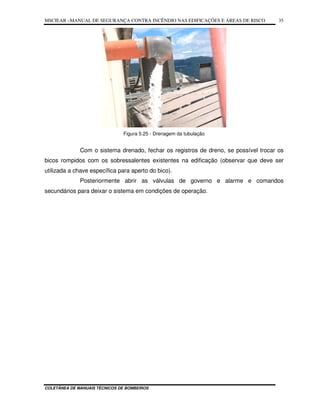 MSCIEAR –MANUAL DE SEGURANÇA CONTRA INCÊNDIO NAS EDIFICAÇÕES E ÁREAS DE RISCO
COLETÂNEA DE MANUAIS TÉCNICOS DE BOMBEIROS
35
Figura 5.25 - Drenagem da tubulação
Com o sistema drenado, fechar os registros de dreno, se possível trocar os
bicos rompidos com os sobressalentes existentes na edificação (observar que deve ser
utilizada a chave específica para aperto do bico).
Posteriormente abrir as válvulas de governo e alarme e comandos
secundários para deixar o sistema em condições de operação.
 