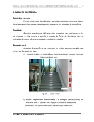 MSCIEAR –MANUAL DE SEGURANÇA CONTRA INCÊNDIO NAS EDIFICAÇÕES E ÁREAS DE RISCO
COLETÂNEA DE MANUAIS TÉCNICOS DE BOMBEIROS
36
6. SAÍDAS DE EMERGÊNCIA
Definição e conceito
Estrutura integrante da edificação, possuindo requisitos à prova de fogo e
fumaça para permitir o escape das pessoas em segurança, em situações de emergência.
Finalidade
Garantir o abandono da edificação pelos ocupantes, para local seguro, a fim
de preservar a vida humana e permitir o acesso do Corpo de Bombeiros para as
operações de busca, salvamento, resgate e combate a incêndios.
Descrição geral
As saídas de emergência são compostas por portas, acessos e escadas, que
podem ser dos seguintes tipos:
a) escada simples - é destinada ao deslocamento das pessoas, sem que
haja proteção ao fogo.
Figura 6.1 - Escada simples
b) escada simplesmente enclausurada – é protegida (enclausurada) por
alvenaria e PCF (portas corta fogo) P-90 em seus acessos nos
pavimentos; não possui antecâmara de ventilação e exaustão;
 