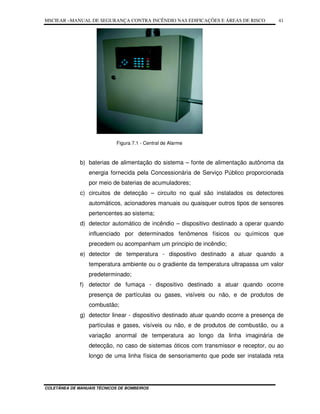 MSCIEAR –MANUAL DE SEGURANÇA CONTRA INCÊNDIO NAS EDIFICAÇÕES E ÁREAS DE RISCO
COLETÂNEA DE MANUAIS TÉCNICOS DE BOMBEIROS
41
Figura 7.1 - Central de Alarme
b) baterias de alimentação do sistema – fonte de alimentação autônoma da
energia fornecida pela Concessionária de Serviço Público proporcionada
por meio de baterias de acumuladores;
c) circuitos de detecção – circuito no qual são instalados os detectores
automáticos, acionadores manuais ou quaisquer outros tipos de sensores
pertencentes ao sistema;
d) detector automático de incêndio – dispositivo destinado a operar quando
influenciado por determinados fenômenos físicos ou químicos que
precedem ou acompanham um principio de incêndio;
e) detector de temperatura - dispositivo destinado a atuar quando a
temperatura ambiente ou o gradiente da temperatura ultrapassa um valor
predeterminado;
f) detector de fumaça - dispositivo destinado a atuar quando ocorre
presença de partículas ou gases, visíveis ou não, e de produtos de
combustão;
g) detector linear - dispositivo destinado atuar quando ocorre a presença de
partículas e gases, visíveis ou não, e de produtos de combustão, ou a
variação anormal de temperatura ao longo da linha imaginária de
detecção, no caso de sistemas óticos com transmissor e receptor, ou ao
longo de uma linha física de sensoriamento que pode ser instalada reta
 