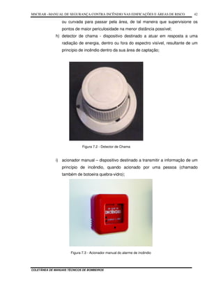MSCIEAR –MANUAL DE SEGURANÇA CONTRA INCÊNDIO NAS EDIFICAÇÕES E ÁREAS DE RISCO
COLETÂNEA DE MANUAIS TÉCNICOS DE BOMBEIROS
42
ou curvada para passar pela área, de tal maneira que supervisione os
pontos de maior periculosidade na menor distância possível;
h) detector de chama - dispositivo destinado a atuar em resposta a uma
radiação de energia, dentro ou fora do espectro visível, resultante de um
princípio de incêndio dentro da sua área de captação;
Figura 7.2 - Detector de Chama
i) acionador manual – dispositivo destinado a transmitir a informação de um
princípio de incêndio, quando acionado por uma pessoa (chamado
também de botoeira quebra-vidro);
Figura 7.3 - Acionador manual do alarme de incêndio
 