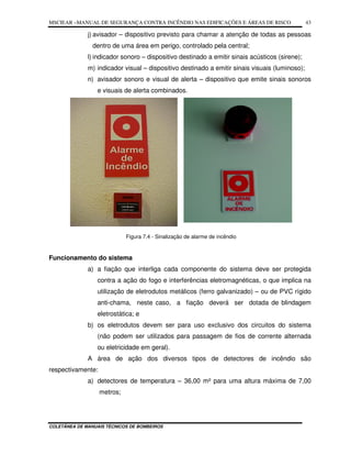 MSCIEAR –MANUAL DE SEGURANÇA CONTRA INCÊNDIO NAS EDIFICAÇÕES E ÁREAS DE RISCO
COLETÂNEA DE MANUAIS TÉCNICOS DE BOMBEIROS
43
j) avisador – dispositivo previsto para chamar a atenção de todas as pessoas
dentro de uma área em perigo, controlado pela central;
l) indicador sonoro – dispositivo destinado a emitir sinais acústicos (sirene);
m) indicador visual – dispositivo destinado a emitir sinais visuais (luminoso);
n) avisador sonoro e visual de alerta – dispositivo que emite sinais sonoros
e visuais de alerta combinados.
Figura 7.4 - Sinalização de alarme de incêndio
Funcionamento do sistema
a) a fiação que interliga cada componente do sistema deve ser protegida
contra a ação do fogo e interferências eletromagnéticas, o que implica na
utilização de eletrodutos metálicos (ferro galvanizado) – ou de PVC rígido
anti-chama, neste caso, a fiação deverá ser dotada de blindagem
eletrostática; e
b) os eletrodutos devem ser para uso exclusivo dos circuitos do sistema
(não podem ser utilizados para passagem de fios de corrente alternada
ou eletricidade em geral).
A área de ação dos diversos tipos de detectores de incêndio são
respectivamente:
a) detectores de temperatura – 36,00 m² para uma altura máxima de 7,00
metros;
 