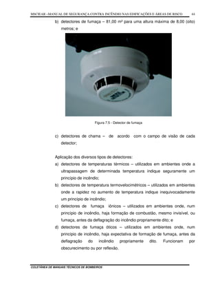 MSCIEAR –MANUAL DE SEGURANÇA CONTRA INCÊNDIO NAS EDIFICAÇÕES E ÁREAS DE RISCO
COLETÂNEA DE MANUAIS TÉCNICOS DE BOMBEIROS
44
b) detectores de fumaça – 81,00 m² para uma altura máxima de 8,00 (oito)
metros; e
Figura 7.5 - Detector de fumaça
c) detectores de chama – de acordo com o campo de visão de cada
detector;
Aplicação dos diversos tipos de detectores:
a) detectores de temperaturas térmicos – utilizados em ambientes onde a
ultrapassagem de determinada temperatura indique seguramente um
princípio de incêndio;
b) detectores de temperatura termovelocimétricos – utilizados em ambientes
onde a rapidez no aumento de temperatura indique inequivocadamente
um princípio de incêndio;
c) detectores de fumaça iônicos – utilizados em ambientes onde, num
princípio de incêndio, haja formação de combustão, mesmo invisível, ou
fumaça, antes da deflagração do incêndio propriamente dito; e
d) detectores de fumaça óticos – utilizados em ambientes onde, num
princípio de incêndio, haja expectativa de formação de fumaça, antes da
deflagração do incêndio propriamente dito. Funcionam por
obscurecimento ou por reflexão.
 
