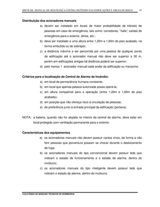 MSCIEAR –MANUAL DE SEGURANÇA CONTRA INCÊNDIO NAS EDIFICAÇÕES E ÁREAS DE RISCO
COLETÂNEA DE MANUAIS TÉCNICOS DE BOMBEIROS
45
Distribuição dos acionadores manuais:
a) devem ser instalado em locais de maior probabilidade de trânsito de
pessoas em caso de emergência, tais como: corredores, “halls”, saídas de
emergência para o exterior, átrios, etc.;
b) deve ser instalado a uma altura entre 1,20m e 1,60m do piso acabado, na
forma embutida ou de sobrepor;
c) a distância máxima a ser percorrida por uma pessoa de qualquer ponto
da edificação até o acionador manual não deve ser superior a 30 m,
porém em edificações antigas tal distância poderá ser superior;
d) pelo menos 1 acionador manual cada andar da edificação ou mezanino.
Critérios para a localização da Central de Alarme de Incêndio:
a) em local de permanência humana constante;
b) em local que apenas pessoa autorizada possa operá-la;
c) em altura compatível para a operação (entre 1,20m e 1,60m do piso
acabado);
d) em posição que não ofereça risco à circulação de pessoas;
e) de preferência junto à entrada principal da edificação (portaria).
NOTA: a bateria, quando não for alojada no interior da central de alarme, deve estar em
local protegido com ventilação permanente para o exterior.
Características dos equipamentos
a) os acionadores manuais não devem possuir cantos vivos, de forma a não
ferir pessoas que porventura possam se chocar durante o deslocamento
de fuga;
b) os acionadores manuais do tipo convencional devem possuir leds que
indicam o estado de funcionamento e o estado de alarme, dentro do
invólucro;
c) os acionadores manuais do tipo inteligente devem possuir leds que
indicam o estado de alarme, dentro do invólucro.
 