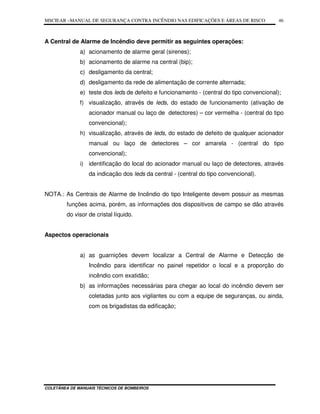 MSCIEAR –MANUAL DE SEGURANÇA CONTRA INCÊNDIO NAS EDIFICAÇÕES E ÁREAS DE RISCO
COLETÂNEA DE MANUAIS TÉCNICOS DE BOMBEIROS
46
A Central de Alarme de Incêndio deve permitir as seguintes operações:
a) acionamento de alarme geral (sirenes);
b) acionamento de alarme na central (bip);
c) desligamento da central;
d) desligamento da rede de alimentação de corrente alternada;
e) teste dos leds de defeito e funcionamento - (central do tipo convencional);
f) visualização, através de leds, do estado de funcionamento (ativação de
acionador manual ou laço de detectores) – cor vermelha - (central do tipo
convencional);
h) visualização, através de leds, do estado de defeito de qualquer acionador
manual ou laço de detectores – cor amarela - (central do tipo
convencional);
i) identificação do local do acionador manual ou laço de detectores, através
da indicação dos leds da central - (central do tipo convencional).
NOTA.: As Centrais de Alarme de Incêndio do tipo Inteligente devem possuir as mesmas
funções acima, porém, as informações dos dispositivos de campo se dão através
do visor de cristal líquido.
Aspectos operacionais
a) as guarnições devem localizar a Central de Alarme e Detecção de
Incêndio para identificar no painel repetidor o local e a proporção do
incêndio com exatidão;
b) as informações necessárias para chegar ao local do incêndio devem ser
coletadas junto aos vigilantes ou com a equipe de seguranças, ou ainda,
com os brigadistas da edificação;
 