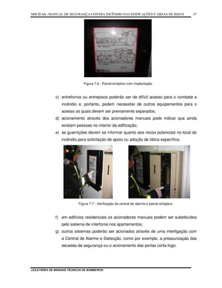 MSCIEAR –MANUAL DE SEGURANÇA CONTRA INCÊNDIO NAS EDIFICAÇÕES E ÁREAS DE RISCO
COLETÂNEA DE MANUAIS TÉCNICOS DE BOMBEIROS
47
Figura 7.6 - Painel sinóptico com implantação
c) entreforros ou entrepisos poderão ser de difícil acesso para o combate a
incêndio e, portanto, podem necessitar de outros equipamentos para o
acesso os quais devem ser previamente separados;
d) acionamento através dos acionadores manuais pode indicar que ainda
existam pessoas no interior da edificação;
e) as guarnições devem se informar quanto aos riscos potenciais no local do
incêndio para solicitação de apoio ou adoção de tática específica;
Figura 7.7 - Verificação da central de alarme e painel sinóptico
f) em edifícios residenciais os acionadores manuais podem ser substituídos
pelo sistema de interfonia nos apartamentos;
g) outros sistemas poderão ser acionados através de uma interligação com
a Central de Alarme e Detecção, como por exemplo, a pressurização das
escadas de segurança ou o acionamento das portas corta-fogo.
 