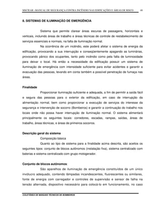 MSCIEAR –MANUAL DE SEGURANÇA CONTRA INCÊNDIO NAS EDIFICAÇÕES E ÁREAS DE RISCO
COLETÂNEA DE MANUAIS TÉCNICOS DE BOMBEIROS
48
8. SISTEMAS DE ILUMINAÇÃO DE EMERGÊNCIA
Sistema que permite clarear áreas escuras de passagens, horizontais e
verticais, incluindo áreas de trabalho e áreas técnicas de controle de restabelecimento de
serviços essenciais e normais, na falta de iluminação normal.
Na ocorrência de um incêndio, este poderá afetar o sistema de energia da
edificação, provocando a sua interrupção e conseqüentemente apagando as luminárias,
provocando pânico dos ocupantes, tanto pelo incêndio como pela falta de luminosidade
para deixar o local. Há então a necessidade da edificação possuir um sistema de
iluminação de emergência com intensidade suficiente para evitar acidentes e garantir a
evacuação das pessoas, levando em conta também a possível penetração de fumaça nas
áreas.
Finalidade
Proporcionar iluminação suficiente e adequada, a fim de permitir a saída fácil
e segura das pessoas para o exterior da edificação, em caso de interrupção da
alimentação normal, bem como proporcionar a execução de serviços do interesse da
segurança e intervenção de socorro (Bombeiros) e garantir a continuação do trabalho nos
locais onde não possa haver interrupção de iluminação normal. O sistema alimentará
principalmente os seguintes locais: corredores, escadas, rampas, saídas, áreas de
trabalho, áreas técnicas, e áreas de primeiros socorros.
Descrição geral do sistema
Composição básica
Quanto ao tipo de sistema para a finalidade acima descrita, são aceitos os
seguintes tipos: conjunto de blocos autônomos (instalação fixa), sistema centralizado com
baterias e sistema centralizado com grupo motogerador.
Conjunto de blocos autônomos:
São aparelhos de iluminação de emergência constituídos de um único
invólucro adequado, contendo lâmpadas incandescentes, fluorescentes ou similares,
fonte de energia com carregador e controles de supervisão e sensor de falha na
tensão alternada, dispositivo necessário para colocá-lo em funcionamento, no caso
 