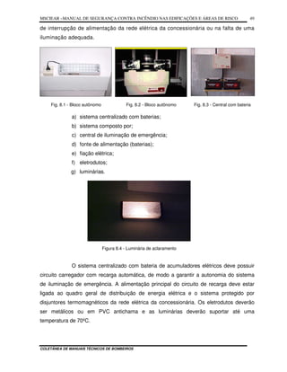 MSCIEAR –MANUAL DE SEGURANÇA CONTRA INCÊNDIO NAS EDIFICAÇÕES E ÁREAS DE RISCO
COLETÂNEA DE MANUAIS TÉCNICOS DE BOMBEIROS
49
de interrupção de alimentação da rede elétrica da concessionária ou na falta de uma
iluminação adequada.
Fig. 8.1 - Bloco autônomo Fig. 8.2 - Bloco autônomo Fig. 8.3 - Central com bateria
a) sistema centralizado com baterias;
b) sistema composto por;
c) central de iluminação de emergência;
d) fonte de alimentação (baterias);
e) fiação elétrica;
f) eletrodutos;
g) luminárias.
Figura 8.4 - Luminária de aclaramento
O sistema centralizado com bateria de acumuladores elétricos deve possuir
circuito carregador com recarga automática, de modo a garantir a autonomia do sistema
de iluminação de emergência. A alimentação principal do circuito de recarga deve estar
ligada ao quadro geral de distribuição de energia elétrica e o sistema protegido por
disjuntores termomagnéticos da rede elétrica da concessionária. Os eletrodutos deverão
ser metálicos ou em PVC antichama e as luminárias deverão suportar até uma
temperatura de 70ºC.
 