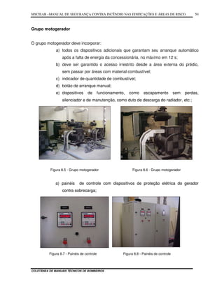 MSCIEAR –MANUAL DE SEGURANÇA CONTRA INCÊNDIO NAS EDIFICAÇÕES E ÁREAS DE RISCO
COLETÂNEA DE MANUAIS TÉCNICOS DE BOMBEIROS
50
Grupo motogerador
O grupo motogerador deve incorporar:
a) todos os dispositivos adicionais que garantam seu arranque automático
após a falta de energia da concessionária, no máximo em 12 s;
b) deve ser garantido o acesso irrestrito desde a área externa do prédio,
sem passar por áreas com material combustível;
c) indicador de quantidade de combustível;
d) botão de arranque manual;
e) dispositivos de funcionamento, como escapamento sem perdas,
silenciador e de manutenção, como duto de descarga do radiador, etc.;
Figura 8.5 - Grupo motogerador Figura 8.6 - Grupo motogerador
a) painéis de controle com dispositivos de proteção elétrica do gerador
contra sobrecarga;
Figura 8.7 - Painéis de controle Figura 8.8 - Painéis de controle
 