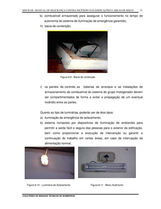 MSCIEAR –MANUAL DE SEGURANÇA CONTRA INCÊNDIO NAS EDIFICAÇÕES E ÁREAS DE RISCO
COLETÂNEA DE MANUAIS TÉCNICOS DE BOMBEIROS
51
b) combustível armazenado para assegurar o funcionamento no tempo de
autonomia do sistema de iluminação de emergência garantido;
h) bacia de contenção;
Figura 8.9 - Bacia de contenção
i) os painéis de controle, as baterias de arranque e as instalações de
armazenamento de combustível do sistema do grupo motogerador devem
ser compartimentados de forma a evitar a propagação de um eventual
incêndio entre as partes.
Quanto ao tipo de luminárias, poderão ser de dois tipos:
a) iluminação de emergência de aclaramento;
b) sistema composto por dispositivos de iluminação de ambientes para
permitir a saída fácil e segura das pessoas para o exterior da edificação,
bem como proporcionar a execução de intervenção ou garantir a
continuação do trabalho em certas áreas, em caso de interrupção da
alimentação normal;
Figura 8.10 - Luminária de Aclaramento Figura 8.11 - Bloco Autônomo
 