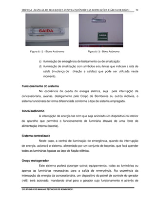 MSCIEAR –MANUAL DE SEGURANÇA CONTRA INCÊNDIO NAS EDIFICAÇÕES E ÁREAS DE RISCO
COLETÂNEA DE MANUAIS TÉCNICOS DE BOMBEIROS
52
Figura 8.12 - Bloco Autônomo Figura 8.13 - Bloco Autônomo
c) iluminação de emergência de balizamento ou de sinalização:
d) iluminação de sinalização com símbolos e/ou letras que indicam a rota de
saída (mudança de direção e saídas) que pode ser utilizada neste
momento.
Funcionamento do sistema
Na ocorrência da queda da energia elétrica, seja pela interrupção da
concessionária, avarias, desligamento pelo Corpo de Bombeiros ou outros motivos, o
sistema funcionará de forma diferenciada conforme o tipo de sistema empregado.
Bloco autônomo
A interrupção de energia faz com que seja acionado um dispositivo no interior
do aparelho que permitirá o funcionamento da luminária através de uma fonte de
alimentação interna (bateria).
Sistema centralizado
Neste caso, a central de iluminação de emergência, quando da interrupção
de energia, acionará o sistema, alimentado por um conjunto de baterias, que fará acender
todas as luminárias ligadas ao laço de fiação elétrica.
Grupo motogerador
Este sistema poderá abranger outros equipamentos, todas as luminárias ou
apenas as luminárias necessárias para a saída de emergência. Na ocorrência da
interrupção da energia da concessionária, um dispositivo do painel de controle do gerador
(relê) será acionado, mandando sinal para o gerador cujo funcionamento é através de
 