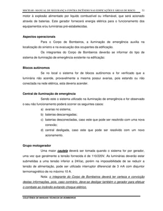 MSCIEAR –MANUAL DE SEGURANÇA CONTRA INCÊNDIO NAS EDIFICAÇÕES E ÁREAS DE RISCO
COLETÂNEA DE MANUAIS TÉCNICOS DE BOMBEIROS
53
motor à explosão alimentado por liquido combustível ou inflamável, que será acionado
através de baterias. Este gerador fornecerá energia elétrica para o funcionamento dos
equipamentos e/ou luminárias pré-estabelecidas.
Aspectos operacionais
Para o Corpo de Bombeiros, a iluminação de emergência auxilia na
localização do sinistro e na evacuação dos ocupantes da edificação.
Os integrantes do Corpo de Bombeiros deverão se informar do tipo de
sistema de iluminação de emergência existente na edificação:
Blocos autônomos
Se no local o sistema for de blocos autônomos e for verificado que a
luminária não acende, provavelmente a mesma possui avarias, pois estando ou não
conectada na rede elétrica, esta deveria acender.
Central de iluminação de emergência
Sendo este o sistema utilizado na iluminação de emergência e for observado
o seu não funcionamento poderá ocorrer os seguintes casos:
a) avarias no sistema;
b) baterias descarregadas;
c) baterias desconectadas, caso este que pode ser resolvido com uma nova
conexão;
d) central desligada, caso este que pode ser resolvido com um novo
acionamento.
Grupo motogerador
Uma maior cautela deverá ser tomada quando o sistema for por gerador,
uma vez que geralmente a tensão fornecida é de 110/220V. As luminárias deverão estar
submetidas a uma tensão inferior a 24Vac, porém na impossibilidade de se reduzir a
tensão de alimentação, pode ser utilizado interruptor diferencial de 3 mA com disjuntor
termomagnético de no máximo 10 A.
Nota: o integrante do Corpo de Bombeiros deverá ter certeza e convicção
destas informações, pois, caso contrário, deve-se desligar também o gerador para efetuar
o combate ao incêndio evitando choque elétrico.
 