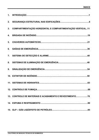 ÍNDICE
COLETÂNEA DE MANUAIS TÉCNICOS DE BOMBEIROS
1. INTRODUÇÃO............................................................................................................1
2. SEGURANÇA ESTRUTURAL NAS EDIFICAÇÕES..................................................6
3. COMPARTIMENTAÇÃO HORIZONTAL E COMPARTIMENTAÇÃO VERTICAL..11
4. BRIGADA DE INCÊNDIO.........................................................................................19
5. CHUVEIROS AUTOMÁTICOS.................................................................................21
6. SAÍDAS DE EMERGÊNCIA.....................................................................................36
7. SISTEMA DE DETECÇÃO E ALARME...................................................................40
8. SISTEMAS DE ILUMINAÇÃO DE EMERGÊNCIA..................................................48
9. SINALIZAÇÃO DE EMERGÊNCIA..........................................................................54
10. EXTINTOR DE INCÊNDIO.......................................................................................59
11. SISTEMAS DE HIDRANTES....................................................................................63
12. CONTROLE DE FUMAÇA........................................................................................69
13. CONTROLE DE MATERIAIS E ACABAMENTO E REVESTIMENTO....................78
14. ESPUMA E RESFRIAMENTO .................................................................................80
15. GLP – GÁS LIQÜEFEITO DE PETRÓLEO..............................................................85
 