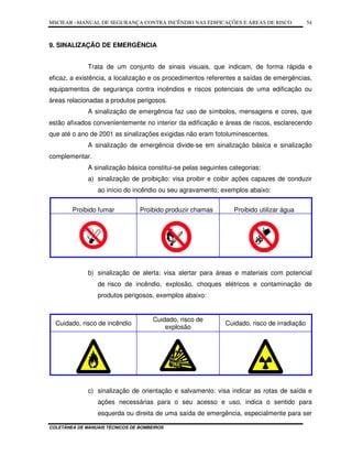 MSCIEAR –MANUAL DE SEGURANÇA CONTRA INCÊNDIO NAS EDIFICAÇÕES E ÁREAS DE RISCO
COLETÂNEA DE MANUAIS TÉCNICOS DE BOMBEIROS
54
9. SINALIZAÇÃO DE EMERGÊNCIA
Trata de um conjunto de sinais visuais, que indicam, de forma rápida e
eficaz, a existência, a localização e os procedimentos referentes a saídas de emergências,
equipamentos de segurança contra incêndios e riscos potenciais de uma edificação ou
áreas relacionadas a produtos perigosos.
A sinalização de emergência faz uso de símbolos, mensagens e cores, que
estão afixados convenientemente no interior da edificação e áreas de riscos, esclarecendo
que até o ano de 2001 as sinalizações exigidas não eram fotoluminescentes.
A sinalização de emergência divide-se em sinalização básica e sinalização
complementar.
A sinalização básica constitui-se pelas seguintes categorias:
a) sinalização de proibição: visa proibir e coibir ações capazes de conduzir
ao início do incêndio ou seu agravamento; exemplos abaixo:
Proibido fumar Proibido produzir chamas Proibido utilizar água
b) sinalização de alerta: visa alertar para áreas e materiais com potencial
de risco de incêndio, explosão, choques elétricos e contaminação de
produtos perigosos, exemplos abaixo:
Cuidado, risco de incêndio
Cuidado, risco de
explosão
Cuidado, risco de irradiação
c) sinalização de orientação e salvamento: visa indicar as rotas de saída e
ações necessárias para o seu acesso e uso, indica o sentido para
esquerda ou direita de uma saída de emergência, especialmente para ser
 