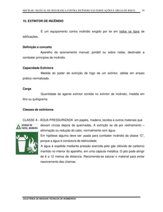 MSCIEAR –MANUAL DE SEGURANÇA CONTRA INCÊNDIO NAS EDIFICAÇÕES E ÁREAS DE RISCO
COLETÂNEA DE MANUAIS TÉCNICOS DE BOMBEIROS
59
10. EXTINTOR DE INCÊNDIO
É um equipamento contra incêndio exigido por lei em todos os tipos de
edificações.
Definição e conceito
Aparelho de acionamento manual, portátil ou sobre rodas, destinado a
combater princípios de incêndio.
Capacidade Extintora
Medida do poder de extinção de fogo de um extintor, obtida em ensaio
prático normalizado.
Carga
Quantidade de agente extintor contida no extintor de incêndio, medida em
litro ou quilograma.
Classes de extintores
CLASSE A - ÁGUA PRESSURIZADA em papéis, madeira, tecidos e outros materiais que
deixam cinzas depois de queimadas. A extinção se dá por resfriamento –
eliminação ou redução do calor, normalmente com água.
Em hipótese alguma deve ser usada para combater incêndio da classe “C”,
porque a água é condutora de eletricidade.
A água é expelida mediante pressão exercida pelo gás (dióxido de carbono)
mantido no interior do aparelho, em uma cápsula metálica. O jato pode atingir
de 6 a 12 metros de distancia. Recomenda-se saturar o material para evitar
reavivamento das chamas.
 