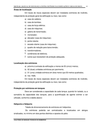 MSCIEAR –MANUAL DE SEGURANÇA CONTRA INCÊNDIO NAS EDIFICAÇÕES E ÁREAS DE RISCO
COLETÂNEA DE MANUAIS TÉCNICOS DE BOMBEIROS
61
Áreas de localização
Em locais de riscos especiais devem ser instalados extintores de incêndio,
independente da proteção geral da edificação ou risco, tais como:
a) casa de caldeira;
b) casa de bombas;
c) casa de força elétrica;
d) casa de máquinas;
e) galeria de transmissão;
f) incinerador;
g) elevador (casa de máquinas);
h) ponte rolante;
i) escada rolante (casa de máquinas);
j) quadro de redução para baixa tensão;
k) transformadores;
l) contêineres de telefonia;
j) outros que necessitam de proteção adequada.
Localização dos extintores
a) próximo à entrada da edificação a menos de 05 (cinco) metros;
b) 02 (duas) unidades extintoras por pavimento;
c) 01 (uma) unidade extintora em área menor que 50 metros quadrados;
d) nos Halls.
Em locais de riscos especiais devem ser instalados extintores de incêndio,
independente da proteção geral da edificação ou risco, tais como:
Proteção por extintores em tanques
Deve ser considerada a capacidade de cada tanque, quando for isolado, ou a
somatória da capacidade dos tanques, para a quantificação de agente extintor a ser
utilizado, conforme a tabela abaixo:
Heliponto e Heliporto
Tabela de dimensionamento de extintores em helipontos.
Os extintores poderão ser centralizados e localizados em abrigos
sinalizados, no mínimo em dois pontos distintos e opostos do pátio:
 