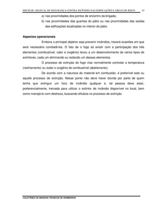 MSCIEAR –MANUAL DE SEGURANÇA CONTRA INCÊNDIO NAS EDIFICAÇÕES E ÁREAS DE RISCO
COLETÂNEA DE MANUAIS TÉCNICOS DE BOMBEIROS
62
a) nas proximidades dos pontos de encontro da brigada;
b) nas proximidades das guaritas do pátio ou nas proximidades das saídas
das edificações localizadas no interior do pátio.
Aspectos operacionais
Embora o principal objetivo seja prevenir incêndios, haverá ocasiões em que
será necessário combatê-los. O fato de o fogo só existir com a participação dos três
elementos (combustível, calor e oxigênio) levou a um desenvolvimento de vários tipos de
extintores, cada um eliminando ou isolando um desses elementos.
O processo de extinção do fogo visa normalmente controlar a temperatura
(resfriamento) ou isolar o oxigênio do combustível (abafamento).
De acordo com a natureza do material em combustão, é preferível este ou
aquele processo de extinção. Nesse ponto não deve haver dúvida por parte de quem
tenha que extinguir um foco de incêndio qualquer e, tal pessoa deve estar,
preferencialmente, treinada para utilizar o extintor de incêndio disponível no local, bem
como manejá-lo com destreza, buscando eficácia no processo de extinção.
 