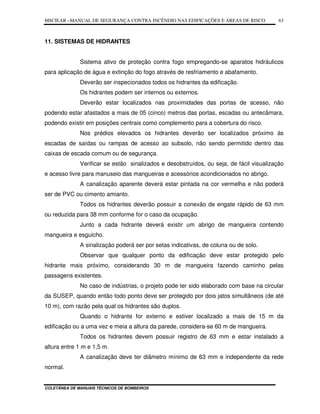 MSCIEAR –MANUAL DE SEGURANÇA CONTRA INCÊNDIO NAS EDIFICAÇÕES E ÁREAS DE RISCO
COLETÂNEA DE MANUAIS TÉCNICOS DE BOMBEIROS
63
11. SISTEMAS DE HIDRANTES
Sistema ativo de proteção contra fogo empregando-se aparatos hidráulicos
para aplicação de água e extinção do fogo através de resfriamento e abafamento.
Deverão ser inspecionados todos os hidrantes da edificação.
Os hidrantes podem ser internos ou externos.
Deverão estar localizados nas proximidades das portas de acesso, não
podendo estar afastados a mais de 05 (cinco) metros das portas, escadas ou antecâmara,
podendo existir em posições centrais como complemento para a cobertura do risco.
Nos prédios elevados os hidrantes deverão ser localizados próximo às
escadas de saídas ou rampas de acesso ao subsolo, não sendo permitido dentro das
caixas de escada comum ou de segurança.
Verificar se estão sinalizados e desobstruídos, ou seja, de fácil visualização
e acesso livre para manuseio das mangueiras e acessórios acondicionados no abrigo.
A canalização aparente deverá estar pintada na cor vermelha e não poderá
ser de PVC ou cimento amianto.
Todos os hidrantes deverão possuir a conexão de engate rápido de 63 mm
ou reduzida para 38 mm conforme for o caso da ocupação.
Junto a cada hidrante deverá existir um abrigo de mangueira contendo
mangueira e esguicho.
A sinalização poderá ser por setas indicativas, de coluna ou de solo.
Observar que qualquer ponto da edificação deve estar protegido pelo
hidrante mais próximo, considerando 30 m de mangueira fazendo caminho pelas
passagens existentes.
No caso de indústrias, o projeto pode ter sido elaborado com base na circular
da SUSEP, quando então todo ponto deve ser protegido por dois jatos simultâneos (de até
10 m), com razão pela qual os hidrantes são duplos.
Quando o hidrante for externo e estiver localizado a mais de 15 m da
edificação ou a uma vez e meia a altura da parede, considera-se 60 m de mangueira.
Todos os hidrantes devem possuir registro de 63 mm e estar instalado a
altura entre 1 m e 1,5 m.
A canalização deve ter diâmetro mínimo de 63 mm e independente da rede
normal.
 