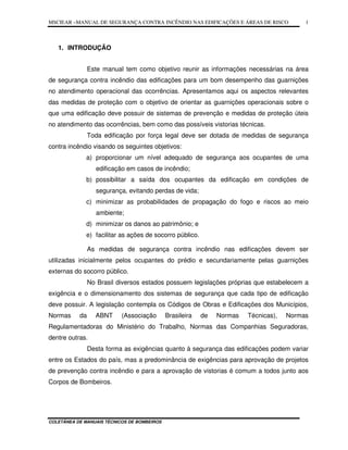 MSCIEAR –MANUAL DE SEGURANÇA CONTRA INCÊNDIO NAS EDIFICAÇÕES E ÁREAS DE RISCO
COLETÂNEA DE MANUAIS TÉCNICOS DE BOMBEIROS
1
1. INTRODUÇÃO
Este manual tem como objetivo reunir as informações necessárias na área
de segurança contra incêndio das edificações para um bom desempenho das guarnições
no atendimento operacional das ocorrências. Apresentamos aqui os aspectos relevantes
das medidas de proteção com o objetivo de orientar as guarnições operacionais sobre o
que uma edificação deve possuir de sistemas de prevenção e medidas de proteção úteis
no atendimento das ocorrências, bem como das possíveis vistorias técnicas.
Toda edificação por força legal deve ser dotada de medidas de segurança
contra incêndio visando os seguintes objetivos:
a) proporcionar um nível adequado de segurança aos ocupantes de uma
edificação em casos de incêndio;
b) possibilitar a saída dos ocupantes da edificação em condições de
segurança, evitando perdas de vida;
c) minimizar as probabilidades de propagação do fogo e riscos ao meio
ambiente;
d) minimizar os danos ao patrimônio; e
e) facilitar as ações de socorro público.
As medidas de segurança contra incêndio nas edificações devem ser
utilizadas inicialmente pelos ocupantes do prédio e secundariamente pelas guarnições
externas do socorro público.
No Brasil diversos estados possuem legislações próprias que estabelecem a
exigência e o dimensionamento dos sistemas de segurança que cada tipo de edificação
deve possuir. A legislação contempla os Códigos de Obras e Edificações dos Municípios,
Normas da ABNT (Associação Brasileira de Normas Técnicas), Normas
Regulamentadoras do Ministério do Trabalho, Normas das Companhias Seguradoras,
dentre outras.
Desta forma as exigências quanto à segurança das edificações podem variar
entre os Estados do país, mas a predominância de exigências para aprovação de projetos
de prevenção contra incêndio e para a aprovação de vistorias é comum a todos junto aos
Corpos de Bombeiros.
 
