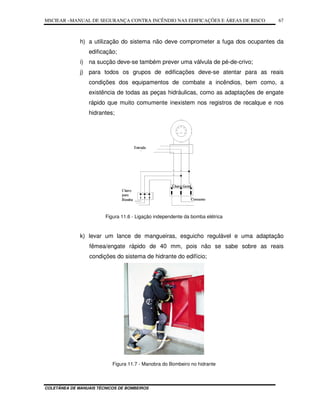 MSCIEAR –MANUAL DE SEGURANÇA CONTRA INCÊNDIO NAS EDIFICAÇÕES E ÁREAS DE RISCO
COLETÂNEA DE MANUAIS TÉCNICOS DE BOMBEIROS
67
h) a utilização do sistema não deve comprometer a fuga dos ocupantes da
edificação;
i) na sucção deve-se também prever uma válvula de pé-de-crivo;
j) para todos os grupos de edificações deve-se atentar para as reais
condições dos equipamentos de combate a incêndios, bem como, a
existência de todas as peças hidráulicas, como as adaptações de engate
rápido que muito comumente inexistem nos registros de recalque e nos
hidrantes;
Figura 11.6 - Ligação independente da bomba elétrica
k) levar um lance de mangueiras, esguicho regulável e uma adaptação
fêmea/engate rápido de 40 mm, pois não se sabe sobre as reais
condições do sistema de hidrante do edifício;
Figura 11.7 - Manobra do Bombeiro no hidrante
 