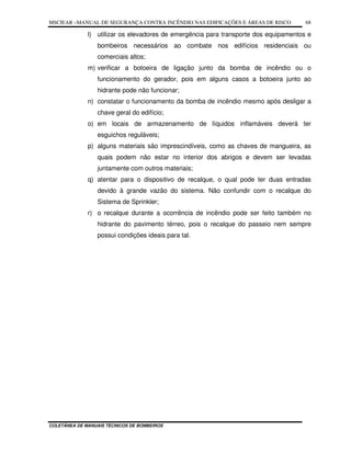 MSCIEAR –MANUAL DE SEGURANÇA CONTRA INCÊNDIO NAS EDIFICAÇÕES E ÁREAS DE RISCO
COLETÂNEA DE MANUAIS TÉCNICOS DE BOMBEIROS
68
l) utilizar os elevadores de emergência para transporte dos equipamentos e
bombeiros necessários ao combate nos edifícios residenciais ou
comerciais altos;
m) verificar a botoeira de ligação junto da bomba de incêndio ou o
funcionamento do gerador, pois em alguns casos a botoeira junto ao
hidrante pode não funcionar;
n) constatar o funcionamento da bomba de incêndio mesmo após desligar a
chave geral do edifício;
o) em locais de armazenamento de líquidos inflamáveis deverá ter
esguichos reguláveis;
p) alguns materiais são imprescindíveis, como as chaves de mangueira, as
quais podem não estar no interior dos abrigos e devem ser levadas
juntamente com outros materiais;
q) atentar para o dispositivo de recalque, o qual pode ter duas entradas
devido à grande vazão do sistema. Não confundir com o recalque do
Sistema de Sprinkler;
r) o recalque durante a ocorrência de incêndio pode ser feito também no
hidrante do pavimento térreo, pois o recalque do passeio nem sempre
possui condições ideais para tal.
 