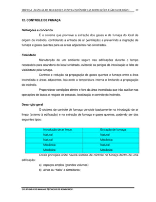 MSCIEAR –MANUAL DE SEGURANÇA CONTRA INCÊNDIO NAS EDIFICAÇÕES E ÁREAS DE RISCO
COLETÂNEA DE MANUAIS TÉCNICOS DE BOMBEIROS
69
12. CONTROLE DE FUMAÇA
Definições e conceitos
É o sistema que promove a extração dos gases e da fumaça do local de
origem do incêndio, controlando a entrada de ar (ventilação) e prevenindo a migração de
fumaça e gases quentes para as áreas adjacentes não sinistradas.
Finalidade
Manutenção de um ambiente seguro nas edificações durante o tempo
necessário para abandono do local sinistrado, evitando os perigos da intoxicação e falta de
visibilidade pela fumaça.
Controle e redução da propagação de gases quentes e fumaça entre a área
incendiada e áreas adjacentes, baixando a temperatura interna e limitando a propagação
do incêndio.
Proporcionar condições dentro e fora da área incendiada que irão auxiliar nas
operações de busca e resgate de pessoas, localização e controle do incêndio.
Descrição geral
O sistema de controle de fumaça consiste basicamente na introdução de ar
limpo (externo à edificação) e na extração de fumaça e gases quentes, podendo ser dos
seguintes tipos:
Introdução de ar limpo Extração de fumaça
Natural Natural
Natural Mecânica
Mecânica Natural
Mecânica Mecânica
Locais principais onde haverá sistema de controle de fumaça dentro de uma
edificação:
a) espaços amplos (grandes volumes);
b) átrios ou “halls” e corredores;
 