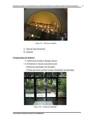 MSCIEAR –MANUAL DE SEGURANÇA CONTRA INCÊNDIO NAS EDIFICAÇÕES E ÁREAS DE RISCO
COLETÂNEA DE MANUAIS TÉCNICOS DE BOMBEIROS
70
Figura 12.1 - Átrio de um edifício
c) rotas de fuga horizontais;
d) subsolos.
Componentes do Sistema
1) Sistema de entrada e extração natural;
1.1) Entrada de ar natural, que pode ser por:
• Aberturas localizadas nas fachadas;
• Portas dos locais a extrair fumaça, localizadas nas fachadas;
Figura 12.2 – entrada da edificação
 