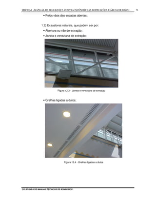 MSCIEAR –MANUAL DE SEGURANÇA CONTRA INCÊNDIO NAS EDIFICAÇÕES E ÁREAS DE RISCO
COLETÂNEA DE MANUAIS TÉCNICOS DE BOMBEIROS
71
• Pelos vãos das escadas abertas;
1.2) Exaustores naturais, que podem ser por:
• Abertura ou vão de extração;
• Janela e veneziana de extração;
Figura 12.3 - Janela e veneziana de extração
• Grelhas ligadas a dutos;
Figura 12.4 - Grelhas ligadas a dutos
 